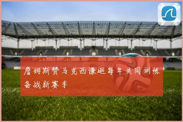 詹姆斯赞马克西谦逊每年共同训练备战新赛季