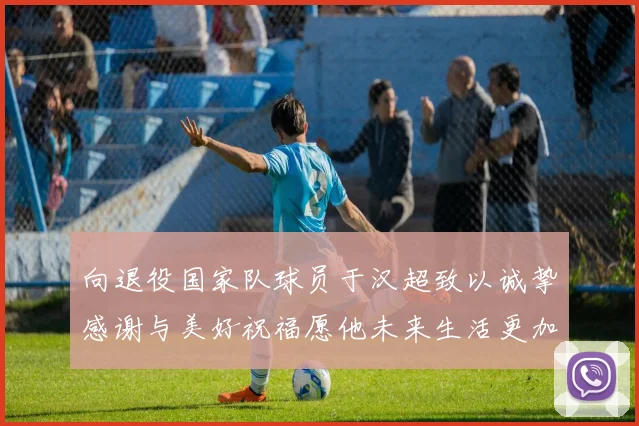 向退役国家队球员于汉超致以诚挚感谢与美好祝福愿他未来生活更加精彩