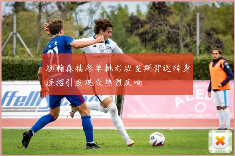 杨瀚森精彩单挑尤班克斯背运转身连招引发观众热烈反响