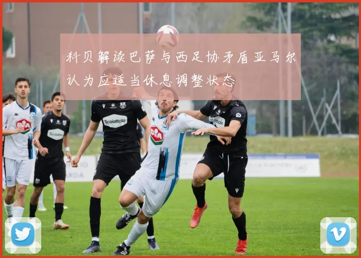 科贝解读巴萨与西足协矛盾亚马尔认为应适当休息调整状态
