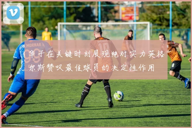 华子在关键时刻展现绝对实力英格尔斯赞叹最佳球员的决定性作用