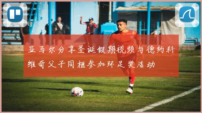 亚马尔分享圣诞假期视频与德约科维奇父子同框参加环足奖活动