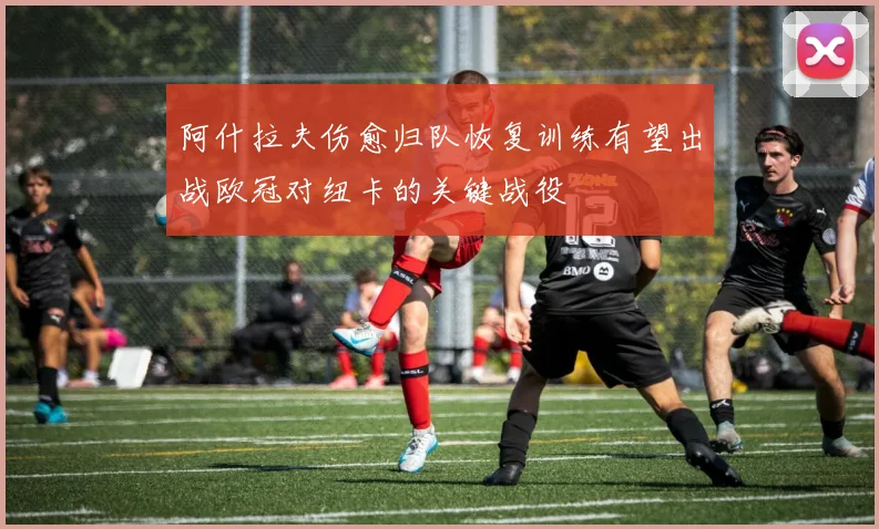 阿什拉夫伤愈归队恢复训练有望出战欧冠对纽卡的关键战役