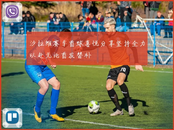沙拉维赛季首球喜悦分享坚持全力以赴无论首发替补
