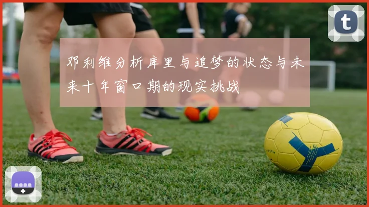 邓利维分析库里与追梦的状态与未来十年窗口期的现实挑战