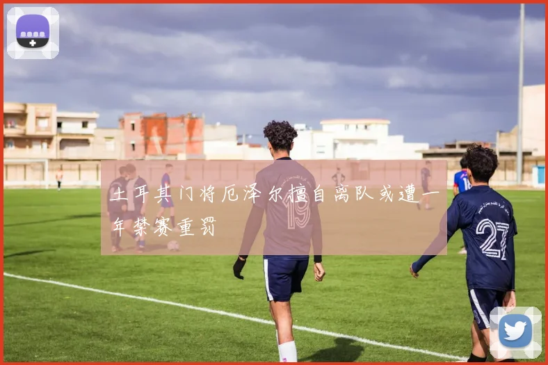 土耳其门将厄泽尔擅自离队或遭一年禁赛重罚