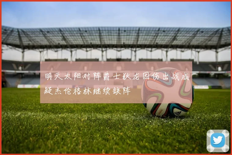 明天太阳对阵爵士狄龙因伤出战成疑杰伦格林继续缺阵