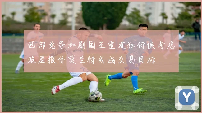 西部竞争加剧国王重建独行侠考虑浓眉报价莫兰特或成交易目标