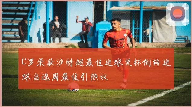 C罗荣获沙特超最佳进球奖杯倒钩进球当选周最佳引热议