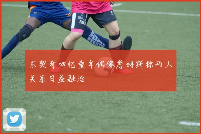 东契奇回忆童年偶像詹姆斯称两人关系日益融洽