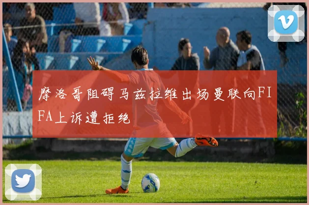 摩洛哥阻碍马兹拉维出场曼联向FIFA上诉遭拒绝