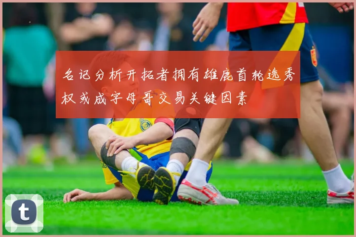 名记分析开拓者拥有雄鹿首轮选秀权或成字母哥交易关键因素