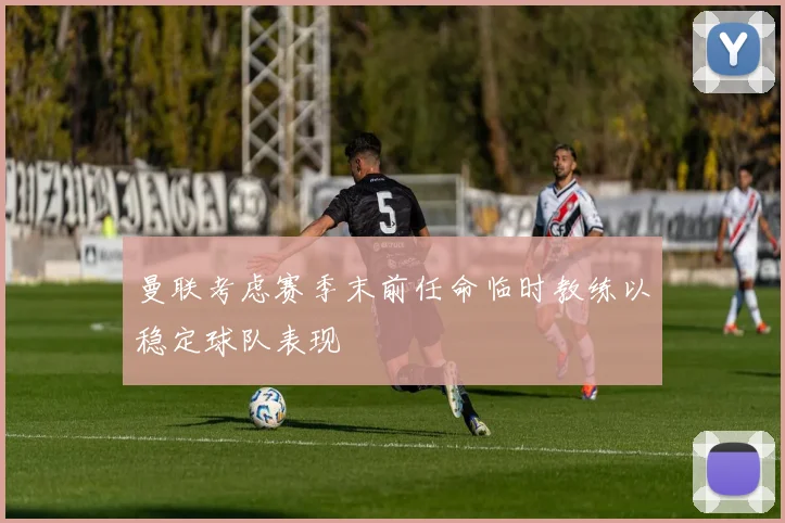 曼联考虑赛季末前任命临时教练以稳定球队表现