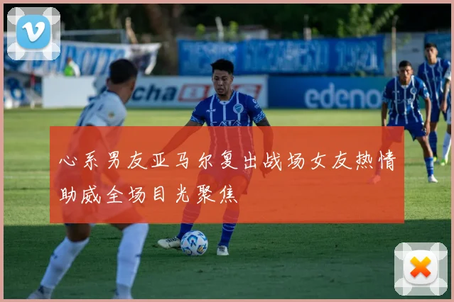 心系男友亚马尔复出战场女友热情助威全场目光聚焦