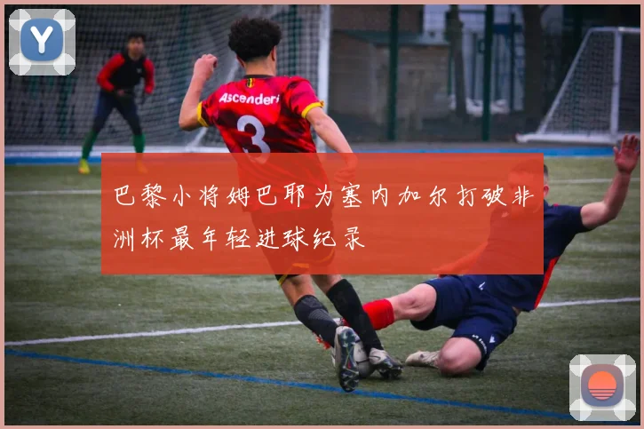 巴黎小将姆巴耶为塞内加尔打破非洲杯最年轻进球纪录