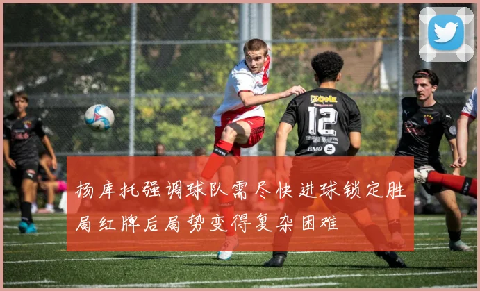 扬库托强调球队需尽快进球锁定胜局红牌后局势变得复杂困难
