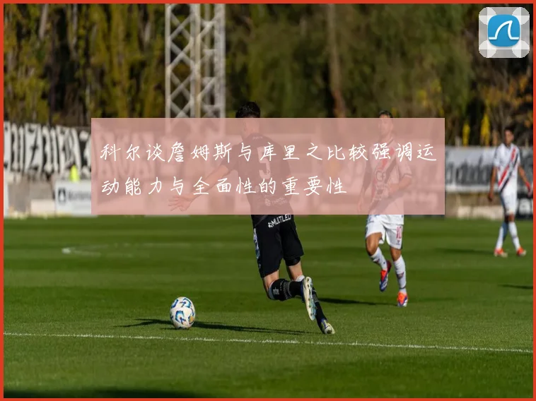 科尔谈詹姆斯与库里之比较强调运动能力与全面性的重要性