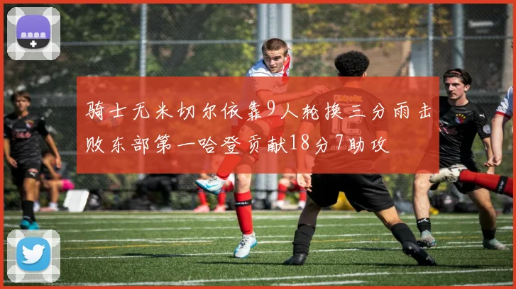骑士无米切尔依靠9人轮换三分雨击败东部第一哈登贡献18分7助攻