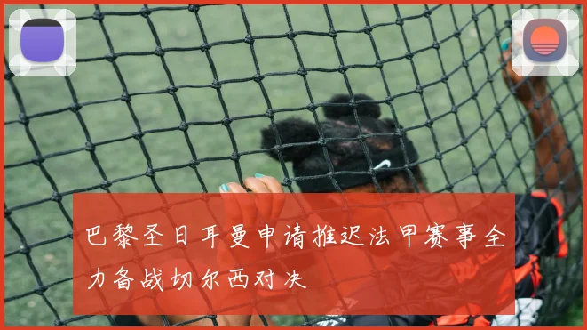 巴黎圣日耳曼申请推迟法甲赛事全力备战切尔西对决