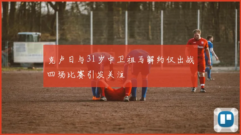 克卢日与31岁中卫祖马解约仅出战四场比赛引发关注