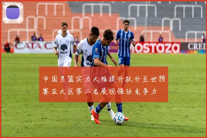 中国男篮实力大幅提升跃升至世预赛亚大区第二名展现强劲竞争力