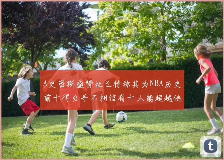 A史密斯盛赞杜兰特称其为NBA历史前十得分手不相信有十人能超越他