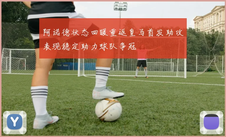 阿诺德状态回暖重返皇马首发助攻表现稳定助力球队争冠