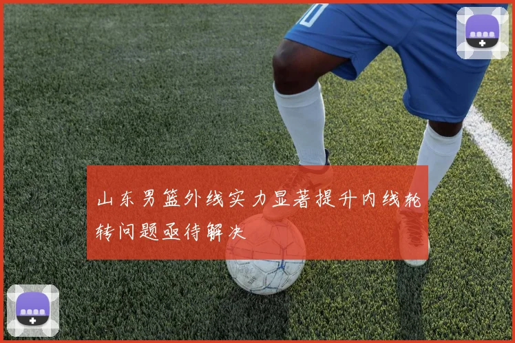 山东男篮外线实力显著提升内线轮转问题亟待解决