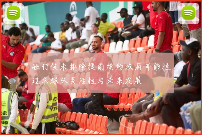 独行侠未排除提前续约浓眉可能性追求球队灵活性与未来发展