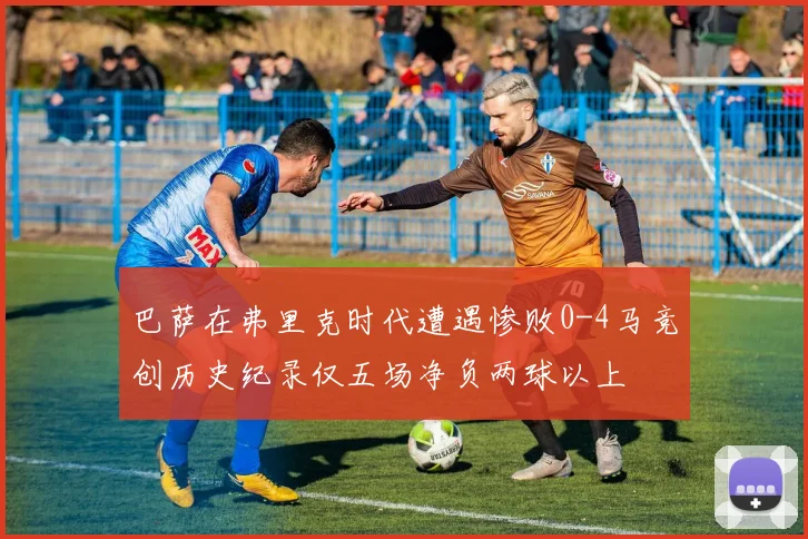 巴萨在弗里克时代遭遇惨败0-4马竞创历史纪录仅五场净负两球以上